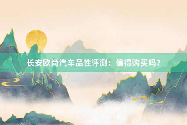 长安欧尚汽车品性评测：值得购买吗？
