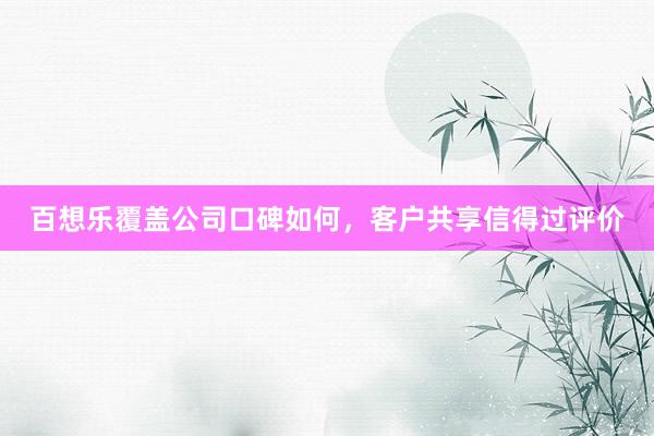 百想乐覆盖公司口碑如何，客户共享信得过评价