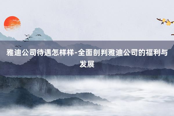雅迪公司待遇怎样样-全面剖判雅迪公司的福利与发展