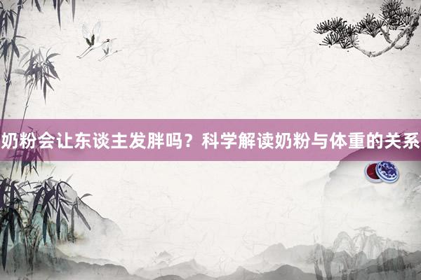 奶粉会让东谈主发胖吗？科学解读奶粉与体重的关系