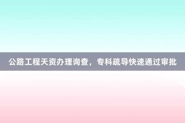 公路工程天资办理询查，专科疏导快速通过审批
