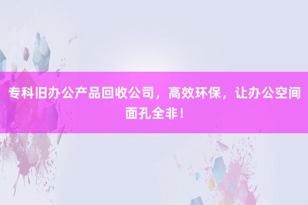 专科旧办公产品回收公司，高效环保，让办公空间面孔全非！
