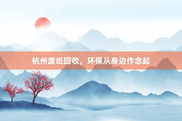 杭州废纸回收，环保从身边作念起